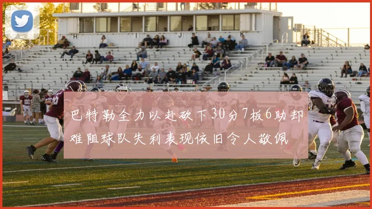巴特勒全力以赴砍下30分7板6助却难阻球队失利表现依旧令人敬佩