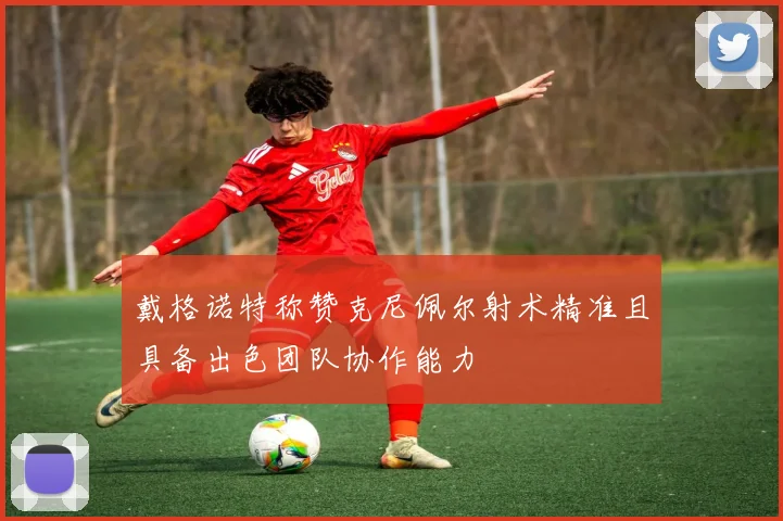 戴格诺特称赞克尼佩尔射术精准且具备出色团队协作能力