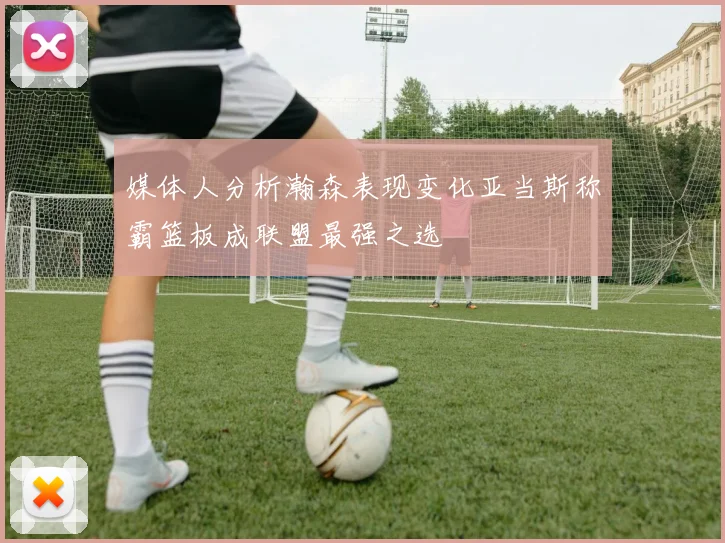 媒体人分析瀚森表现变化亚当斯称霸篮板成联盟最强之选