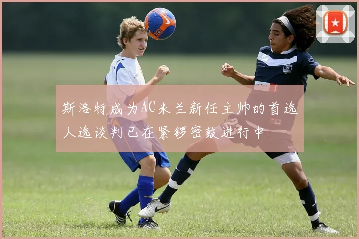 斯洛特成为AC米兰新任主帅的首选人选谈判已在紧锣密鼓进行中