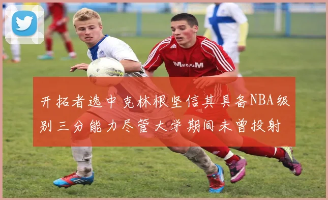 开拓者选中克林根坚信其具备NBA级别三分能力尽管大学期间未曾投射
