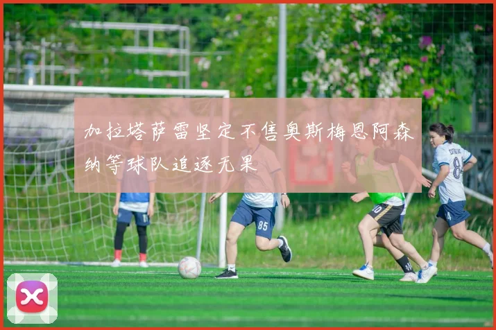 加拉塔萨雷坚定不售奥斯梅恩阿森纳等球队追逐无果