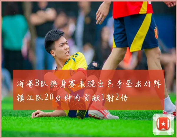 海港B队热身赛表现出色李圣龙对阵镇江队20分钟内贡献1射2传