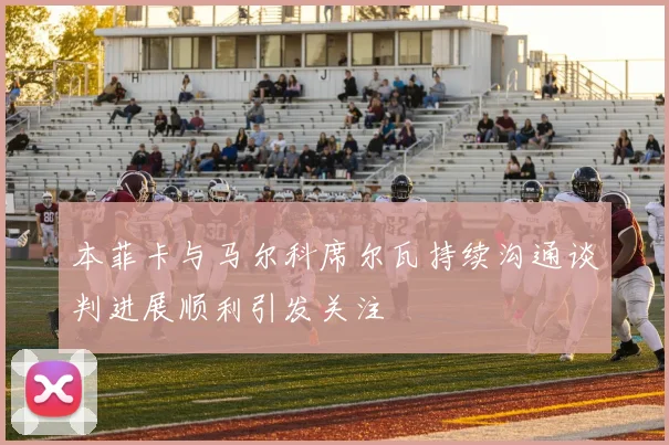 本菲卡与马尔科席尔瓦持续沟通谈判进展顺利引发关注