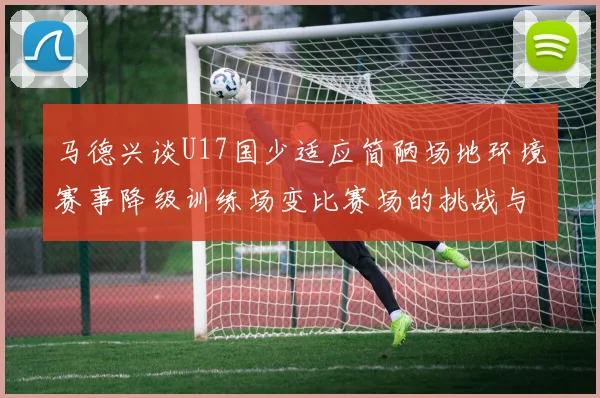 马德兴谈U17国少适应简陋场地环境赛事降级训练场变比赛场的挑战与应对