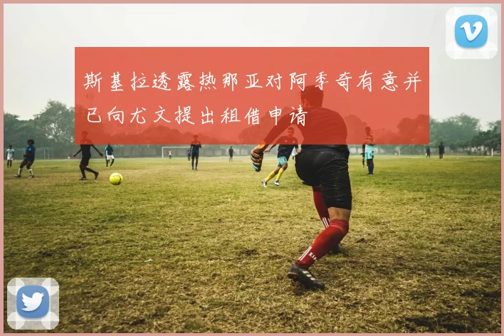 斯基拉透露热那亚对阿季奇有意并已向尤文提出租借申请