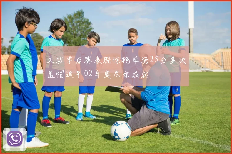文班季后赛表现惊艳单场25分多次盖帽追平02年奥尼尔成就