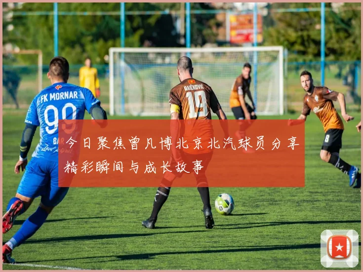 今日聚焦曾凡博北京北汽球员分享精彩瞬间与成长故事