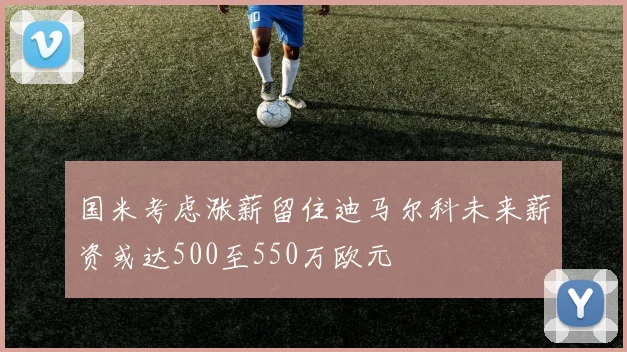 国米考虑涨薪留住迪马尔科未来薪资或达500至550万欧元