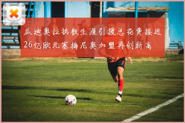 瓜迪奥拉执教生涯引援总花费接近26亿欧元塞梅尼奥加盟再创新高