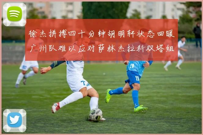 徐杰拼搏四十分钟胡明轩状态回暖广州队难以应对萨林杰拉科双塔组合