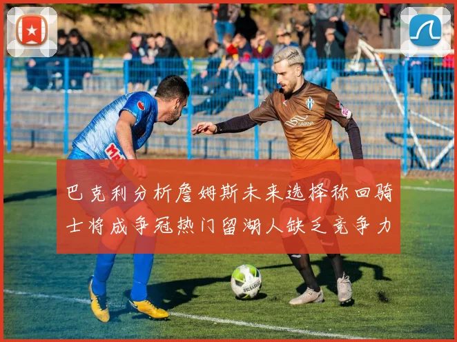 巴克利分析詹姆斯未来选择称回骑士将成争冠热门留湖人缺乏竞争力